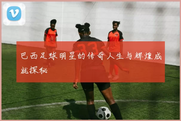 巴西足球明星的传奇人生与辉煌成就探秘