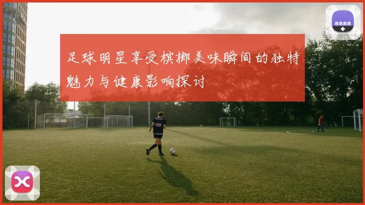 足球明星享受槟榔美味瞬间的独特魅力与健康影响探讨