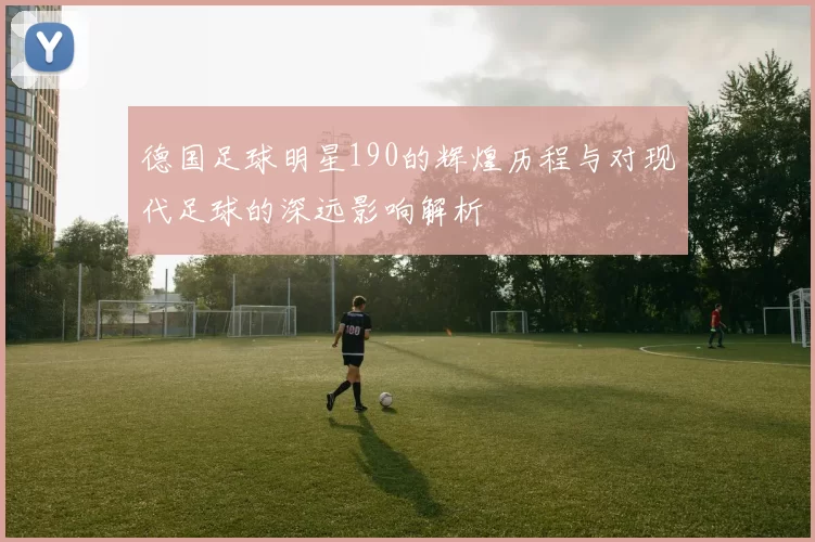 德国足球明星190的辉煌历程与对现代足球的深远影响解析
