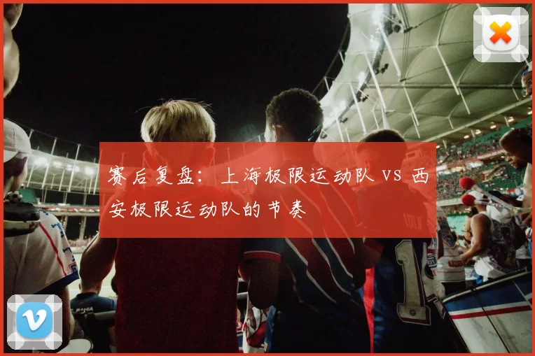 赛后复盘：上海极限运动队 vs 西安极限运动队的节奏