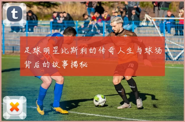 足球明星比斯利的传奇人生与球场背后的故事揭秘