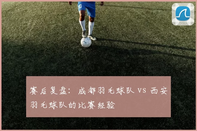 赛后复盘：成都羽毛球队 vs 西安羽毛球队的比赛经验