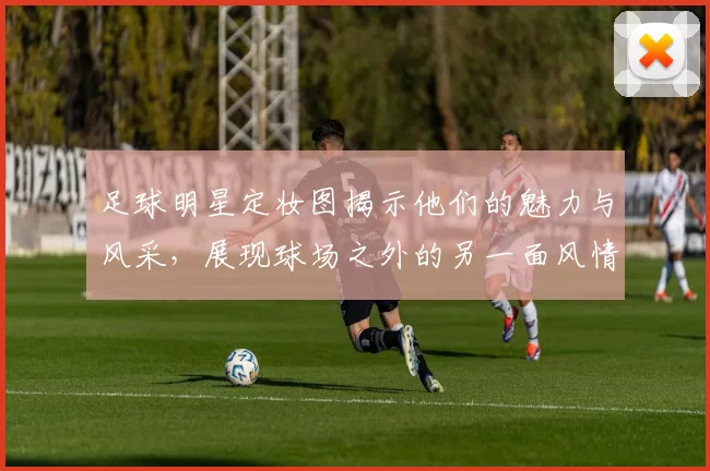足球明星定妆图揭示他们的魅力与风采，展现球场之外的另一面风情